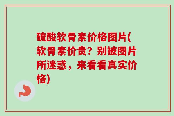 硫酸软骨素价格图片(软骨素价贵？别被图片所迷惑，来看看真实价格)