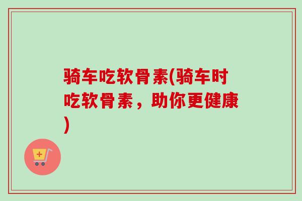 骑车吃软骨素(骑车时吃软骨素，助你更健康)