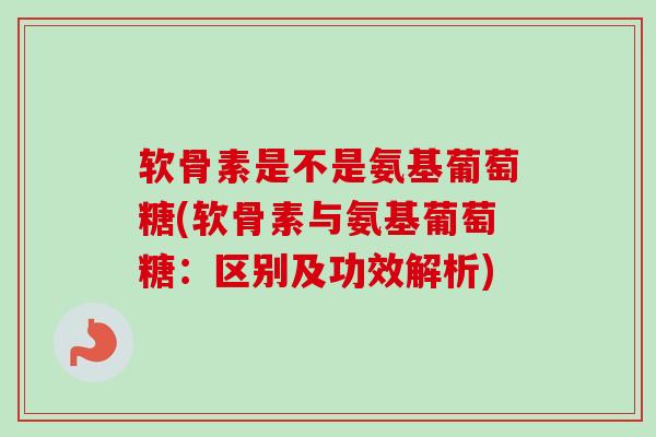 软骨素是不是氨基葡萄糖(软骨素与氨基葡萄糖：区别及功效解析)