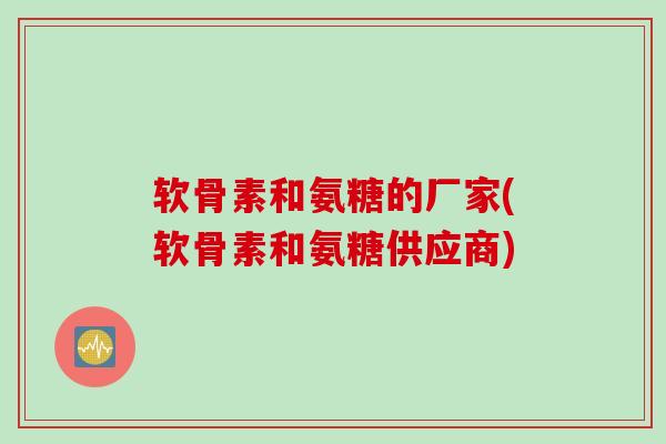 软骨素和氨糖的厂家(软骨素和氨糖供应商)