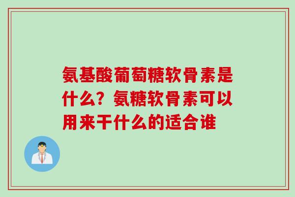 氨基酸葡萄糖软骨素是什么？氨糖软骨素可以用来干什么的适合谁