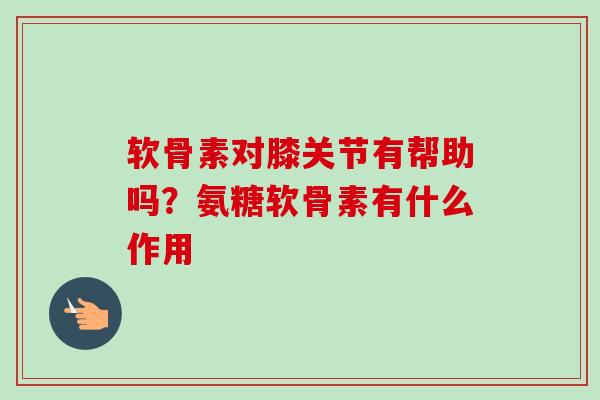 软骨素对膝关节有帮助吗？氨糖软骨素有什么作用