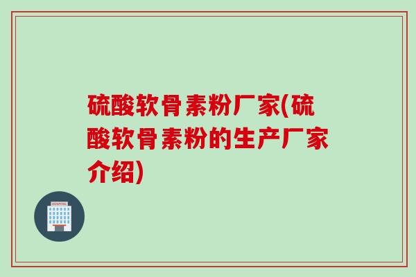 硫酸软骨素粉厂家(硫酸软骨素粉的生产厂家介绍)