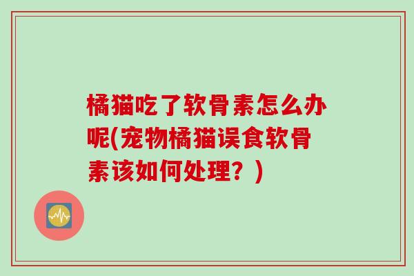 橘猫吃了软骨素怎么办呢(宠物橘猫误食软骨素该如何处理？)