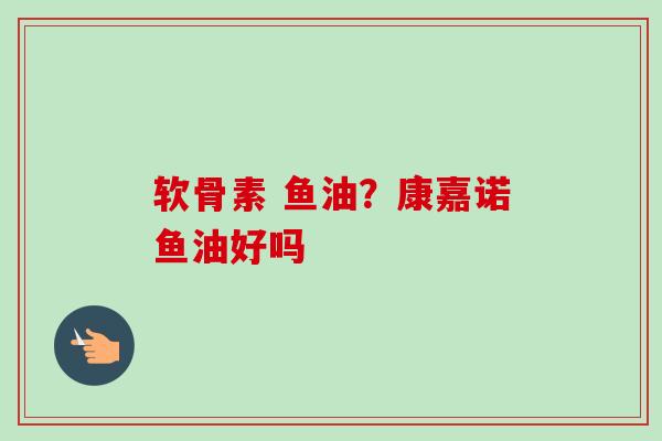软骨素 鱼油?康嘉诺鱼油好吗 软骨素 鱼油?康嘉诺鱼油好吗