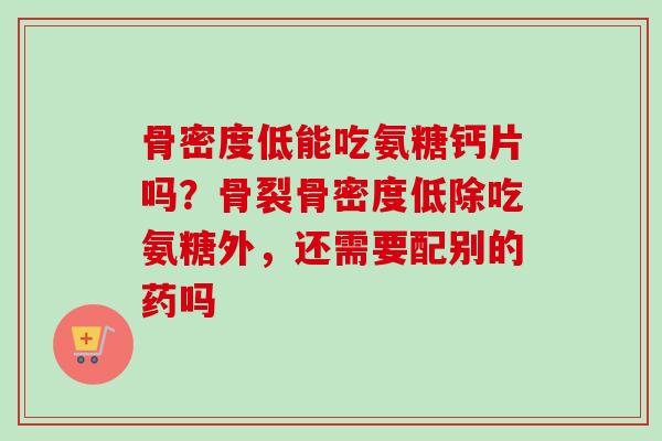 骨密度低能吃氨糖钙片吗?骨裂骨密度低除吃氨糖外,还需要配别的药吗 骨密度低能吃氨糖钙片吗?骨裂骨密度低除吃氨糖外,还需要配别的药吗