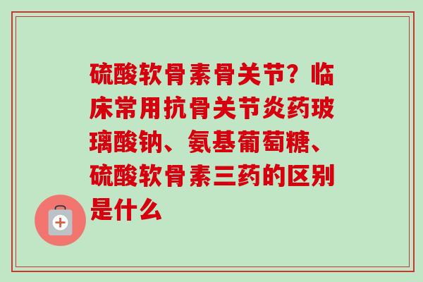 硫酸软骨素骨关节？临床常用抗骨关节炎药玻璃酸钠、氨基葡萄糖、硫酸软骨素三药的区别是什么