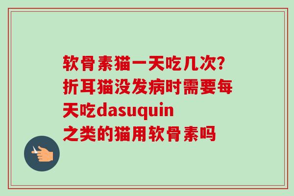 软骨素猫一天吃几次?折耳猫没发病时需要每天吃dasuquin之类的猫用软骨素吗 软骨素猫一天吃几次?折耳猫没发病时需要每天吃dasuquin之类的猫用软骨素吗