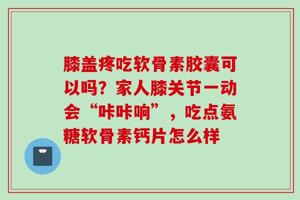 膝盖疼吃软骨素胶囊可以吗?家人膝关节一动会“咔咔响”,吃点氨糖软骨素钙片怎么样 膝盖疼吃软骨素胶囊可以吗?家人膝关节一动会“咔咔响”,吃点氨糖软骨素钙片怎么样