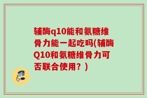 辅酶q10能和氨糖维骨力能一起吃吗(辅酶Q10和氨糖维骨力可否联合使用？)