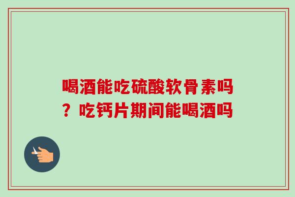 喝酒能吃硫酸软骨素吗？吃钙片期间能喝酒吗