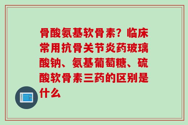 骨酸氨基软骨素？临床常用抗骨关节炎药玻璃酸钠、氨基葡萄糖、硫酸软骨素三药的区别是什么
