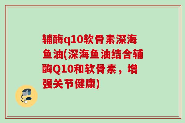 辅酶q10软骨素深海鱼油(深海鱼油结合辅酶Q10和软骨素，增强关节健康)