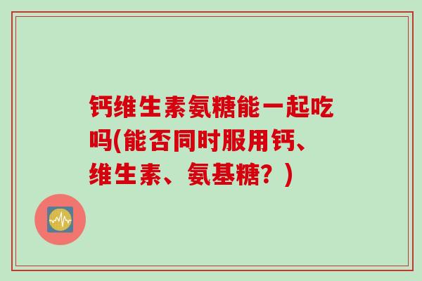 钙维生素氨糖能一起吃吗(能否同时服用钙、维生素、氨基糖？)