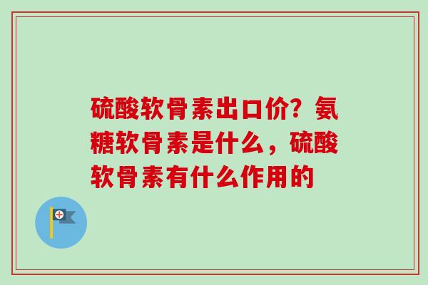 硫酸软骨素出口价？氨糖软骨素是什么，硫酸软骨素有什么作用的