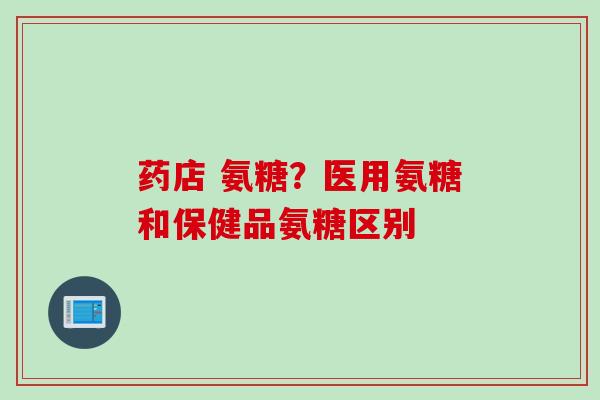 药店 氨糖？医用氨糖和保健品氨糖区别