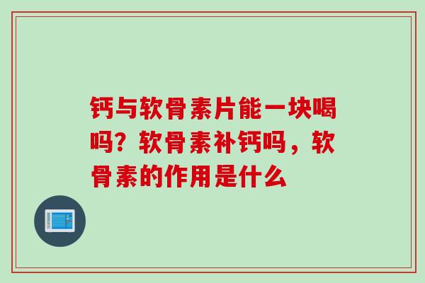 钙与软骨素片能一块喝吗？软骨素补钙吗，软骨素的作用是什么