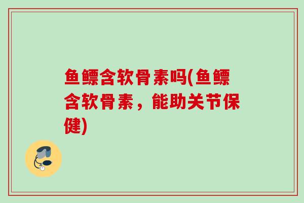 鱼鳔含软骨素吗(鱼鳔含软骨素，能助关节保健)