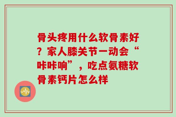 骨头疼用什么软骨素好？家人膝关节一动会“咔咔响”，吃点氨糖软骨素钙片怎么样