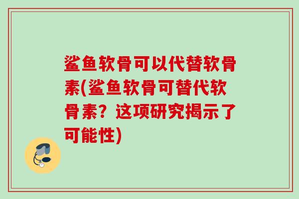 鲨鱼软骨可以代替软骨素(鲨鱼软骨可替代软骨素？这项研究揭示了可能性)