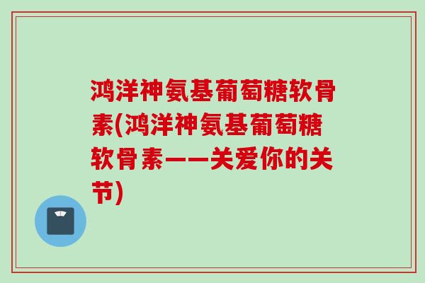 鸿洋神氨基葡萄糖软骨素(鸿洋神氨基葡萄糖软骨素——关爱你的关节)