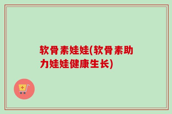 软骨素娃娃(软骨素助力娃娃健康生长)