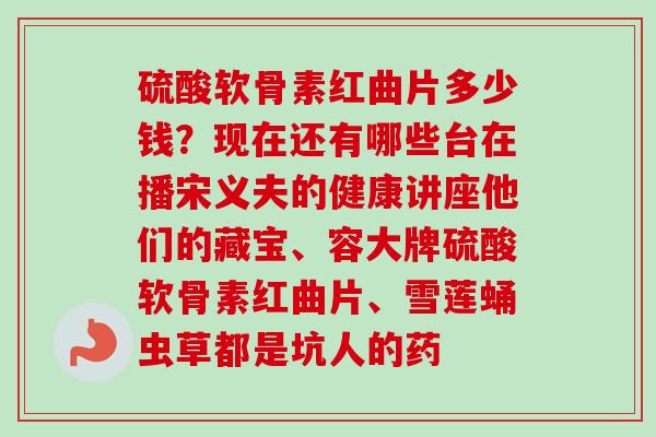 硫酸软骨素红曲片多少钱?现在还有哪些台在播宋义夫的健康讲座他们的藏宝、容大牌硫酸软骨素红曲片、雪莲蛹虫草都是坑人的药 硫酸软骨素红曲片多少钱?现在还有哪些台在播宋义夫的健康讲座他们的藏宝、容大牌硫酸软骨素红曲片、雪莲蛹虫草都是坑人的药