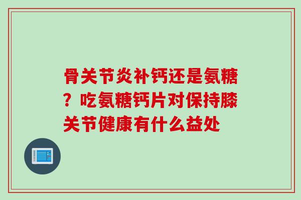 骨关节炎补钙还是氨糖？吃氨糖钙片对保持膝关节健康有什么益处