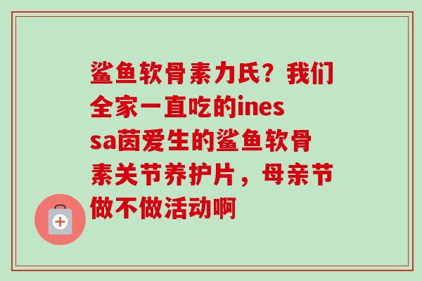 鲨鱼软骨素力氏？我们全家一直吃的inessa茵爱生的鲨鱼软骨素关节养护片，母亲节做不做活动啊