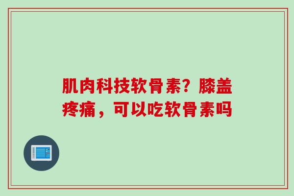 肌肉科技软骨素？膝盖疼痛，可以吃软骨素吗