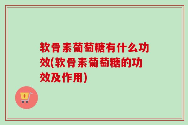 软骨素葡萄糖有什么功效(软骨素葡萄糖的功效及作用)