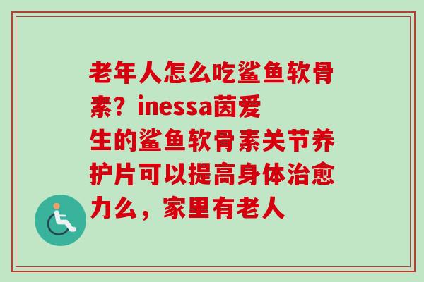 老年人怎么吃鲨鱼软骨素？inessa茵爱生的鲨鱼软骨素关节养护片可以提高身体治愈力么，家里有老人