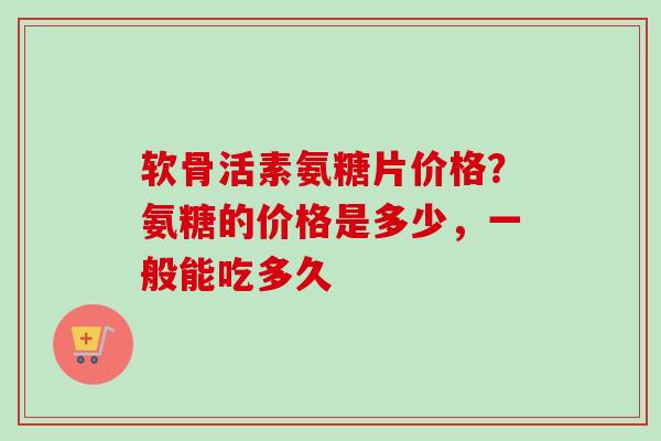 软骨活素氨糖片价格？氨糖的价格是多少，一般能吃多久