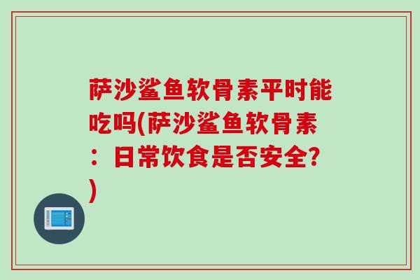 萨沙鲨鱼软骨素平时能吃吗(萨沙鲨鱼软骨素：日常饮食是否安全？)