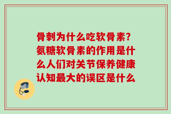 骨刺为什么吃软骨素？氨糖软骨素的作用是什么人们对关节保养健康认知最大的误区是什么