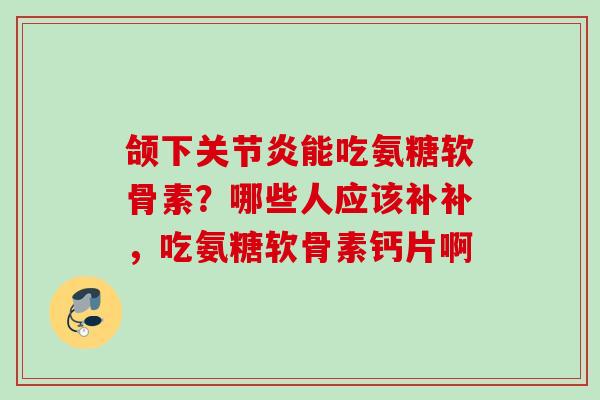 颌下关节炎能吃氨糖软骨素？哪些人应该补补，吃氨糖软骨素钙片啊