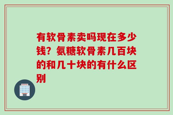 有软骨素卖吗现在多少钱？氨糖软骨素几百块的和几十块的有什么区别