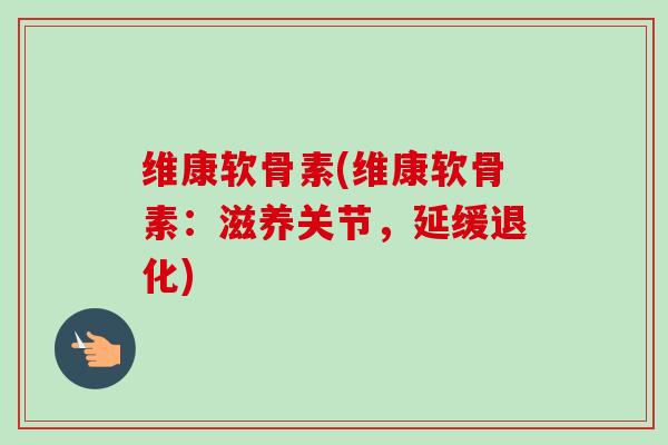 维康软骨素(维康软骨素：滋养关节，延缓退化)