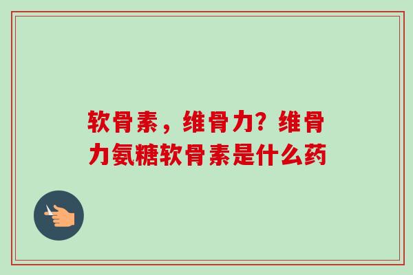 软骨素，维骨力？维骨力氨糖软骨素是什么药
