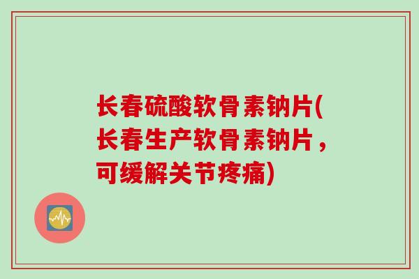 长春硫酸软骨素钠片(长春生产软骨素钠片，可缓解关节疼痛)