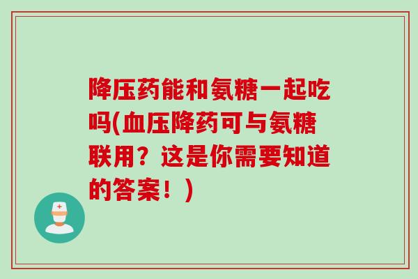 降压药能和氨糖一起吃吗(血压降药可与氨糖联用？这是你需要知道的答案！)