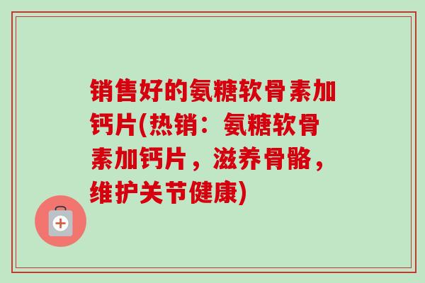 销售好的氨糖软骨素加钙片(热销：氨糖软骨素加钙片，滋养骨骼，维护关节健康)