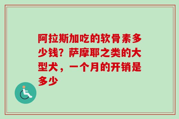 阿拉斯加吃的软骨素多少钱？萨摩耶之类的大型犬，一个月的开销是多少