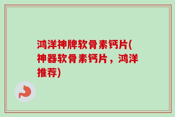 鸿洋神牌软骨素钙片(神器软骨素钙片，鸿洋推荐)
