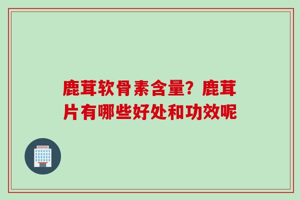 鹿茸软骨素含量？鹿茸片有哪些好处和功效呢