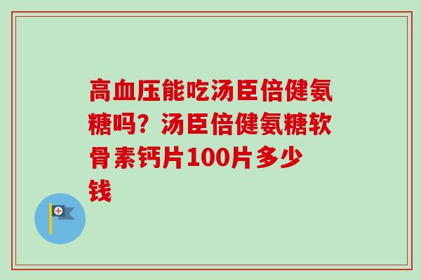 高血压能吃汤臣倍健氨糖吗？汤臣倍健氨糖软骨素钙片100片多少钱