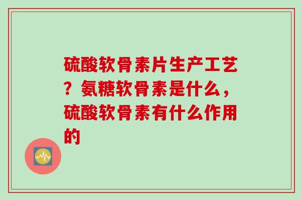 硫酸软骨素片生产工艺？氨糖软骨素是什么，硫酸软骨素有什么作用的