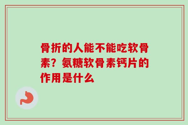 骨折的人能不能吃软骨素？氨糖软骨素钙片的作用是什么