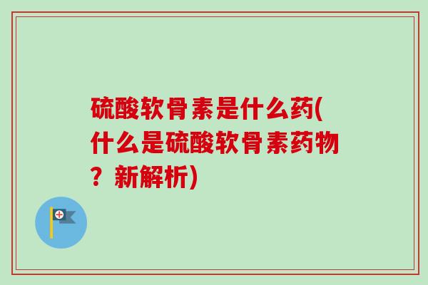 硫酸软骨素是什么药(什么是硫酸软骨素药物？新解析)