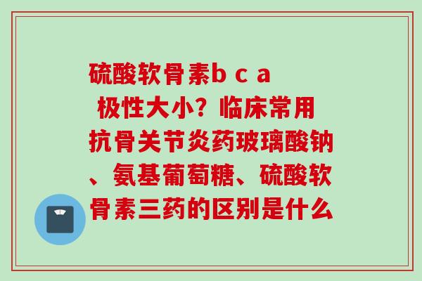 硫酸软骨素b c a 极性大小？临床常用抗骨关节炎药玻璃酸钠、氨基葡萄糖、硫酸软骨素三药的区别是什么